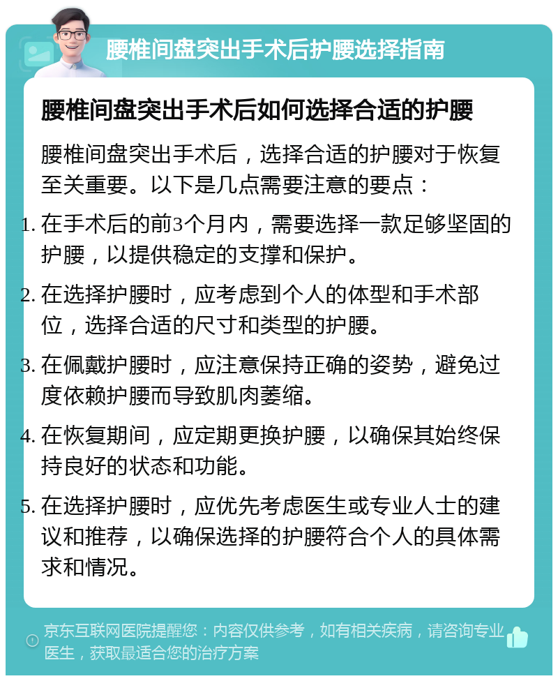 腰椎间盘突出手术后护腰选择指南 腰椎间盘突出手术后如何选择合适的护腰 腰椎间盘突出手术后，选择合适的护腰对于恢复至关重要。以下是几点需要注意的要点： 在手术后的前3个月内，需要选择一款足够坚固的护腰，以提供稳定的支撑和保护。 在选择护腰时，应考虑到个人的体型和手术部位，选择合适的尺寸和类型的护腰。 在佩戴护腰时，应注意保持正确的姿势，避免过度依赖护腰而导致肌肉萎缩。 在恢复期间，应定期更换护腰，以确保其始终保持良好的状态和功能。 在选择护腰时，应优先考虑医生或专业人士的建议和推荐，以确保选择的护腰符合个人的具体需求和情况。