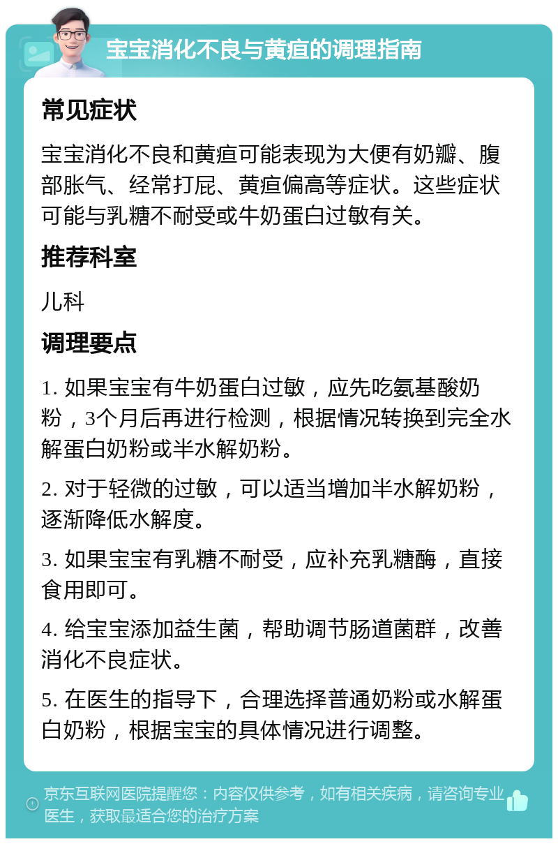 宝宝消化不良与黄疸的调理指南 常见症状 宝宝消化不良和黄疸可能表现为大便有奶瓣、腹部胀气、经常打屁、黄疸偏高等症状。这些症状可能与乳糖不耐受或牛奶蛋白过敏有关。 推荐科室 儿科 调理要点 1. 如果宝宝有牛奶蛋白过敏，应先吃氨基酸奶粉，3个月后再进行检测，根据情况转换到完全水解蛋白奶粉或半水解奶粉。 2. 对于轻微的过敏，可以适当增加半水解奶粉，逐渐降低水解度。 3. 如果宝宝有乳糖不耐受，应补充乳糖酶，直接食用即可。 4. 给宝宝添加益生菌，帮助调节肠道菌群，改善消化不良症状。 5. 在医生的指导下，合理选择普通奶粉或水解蛋白奶粉，根据宝宝的具体情况进行调整。