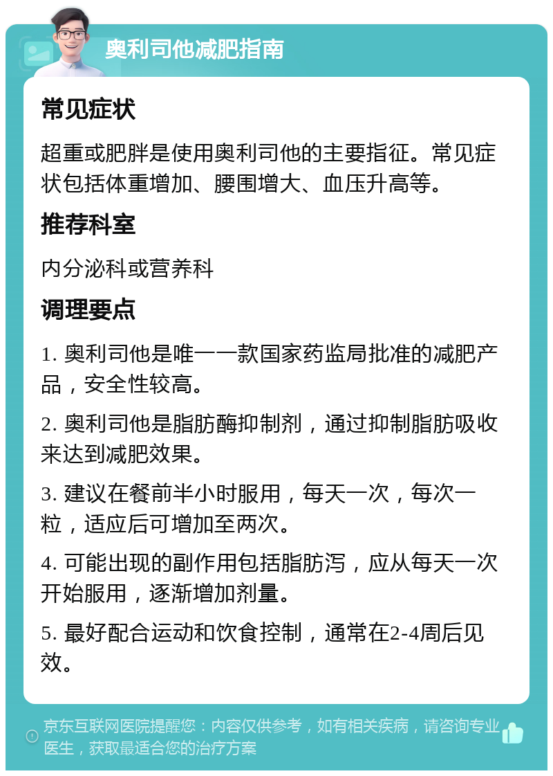 奥利司他减肥指南 常见症状 超重或肥胖是使用奥利司他的主要指征。常见症状包括体重增加、腰围增大、血压升高等。 推荐科室 内分泌科或营养科 调理要点 1. 奥利司他是唯一一款国家药监局批准的减肥产品，安全性较高。 2. 奥利司他是脂肪酶抑制剂，通过抑制脂肪吸收来达到减肥效果。 3. 建议在餐前半小时服用，每天一次，每次一粒，适应后可增加至两次。 4. 可能出现的副作用包括脂肪泻，应从每天一次开始服用，逐渐增加剂量。 5. 最好配合运动和饮食控制，通常在2-4周后见效。