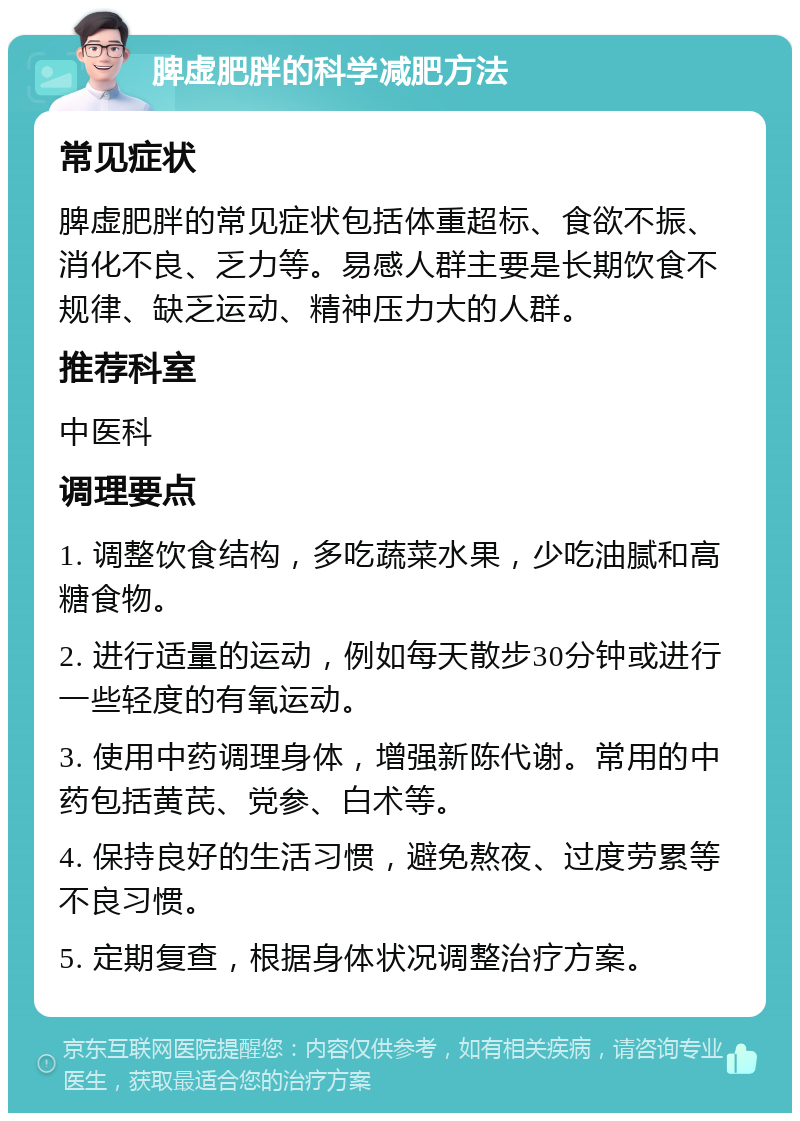 脾虚肥胖的科学减肥方法 常见症状 脾虚肥胖的常见症状包括体重超标、食欲不振、消化不良、乏力等。易感人群主要是长期饮食不规律、缺乏运动、精神压力大的人群。 推荐科室 中医科 调理要点 1. 调整饮食结构，多吃蔬菜水果，少吃油腻和高糖食物。 2. 进行适量的运动，例如每天散步30分钟或进行一些轻度的有氧运动。 3. 使用中药调理身体，增强新陈代谢。常用的中药包括黄芪、党参、白术等。 4. 保持良好的生活习惯，避免熬夜、过度劳累等不良习惯。 5. 定期复查，根据身体状况调整治疗方案。