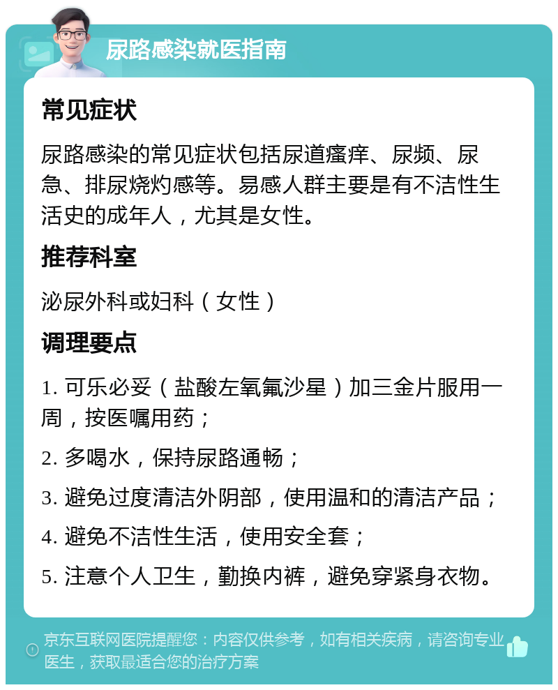 尿路感染就医指南 常见症状 尿路感染的常见症状包括尿道瘙痒、尿频、尿急、排尿烧灼感等。易感人群主要是有不洁性生活史的成年人，尤其是女性。 推荐科室 泌尿外科或妇科（女性） 调理要点 1. 可乐必妥（盐酸左氧氟沙星）加三金片服用一周，按医嘱用药； 2. 多喝水，保持尿路通畅； 3. 避免过度清洁外阴部，使用温和的清洁产品； 4. 避免不洁性生活，使用安全套； 5. 注意个人卫生，勤换内裤，避免穿紧身衣物。