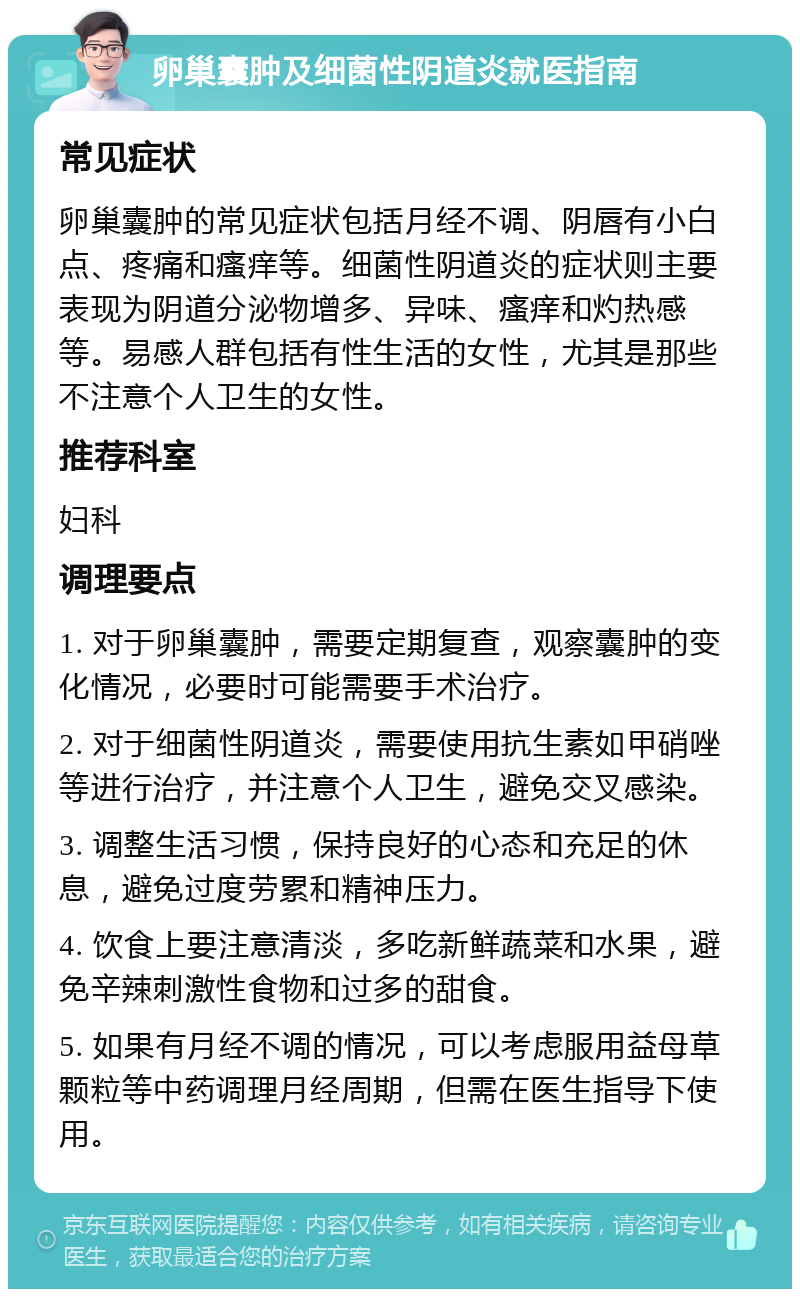 卵巢囊肿及细菌性阴道炎就医指南 常见症状 卵巢囊肿的常见症状包括月经不调、阴唇有小白点、疼痛和瘙痒等。细菌性阴道炎的症状则主要表现为阴道分泌物增多、异味、瘙痒和灼热感等。易感人群包括有性生活的女性，尤其是那些不注意个人卫生的女性。 推荐科室 妇科 调理要点 1. 对于卵巢囊肿，需要定期复查，观察囊肿的变化情况，必要时可能需要手术治疗。 2. 对于细菌性阴道炎，需要使用抗生素如甲硝唑等进行治疗，并注意个人卫生，避免交叉感染。 3. 调整生活习惯，保持良好的心态和充足的休息，避免过度劳累和精神压力。 4. 饮食上要注意清淡，多吃新鲜蔬菜和水果，避免辛辣刺激性食物和过多的甜食。 5. 如果有月经不调的情况，可以考虑服用益母草颗粒等中药调理月经周期，但需在医生指导下使用。