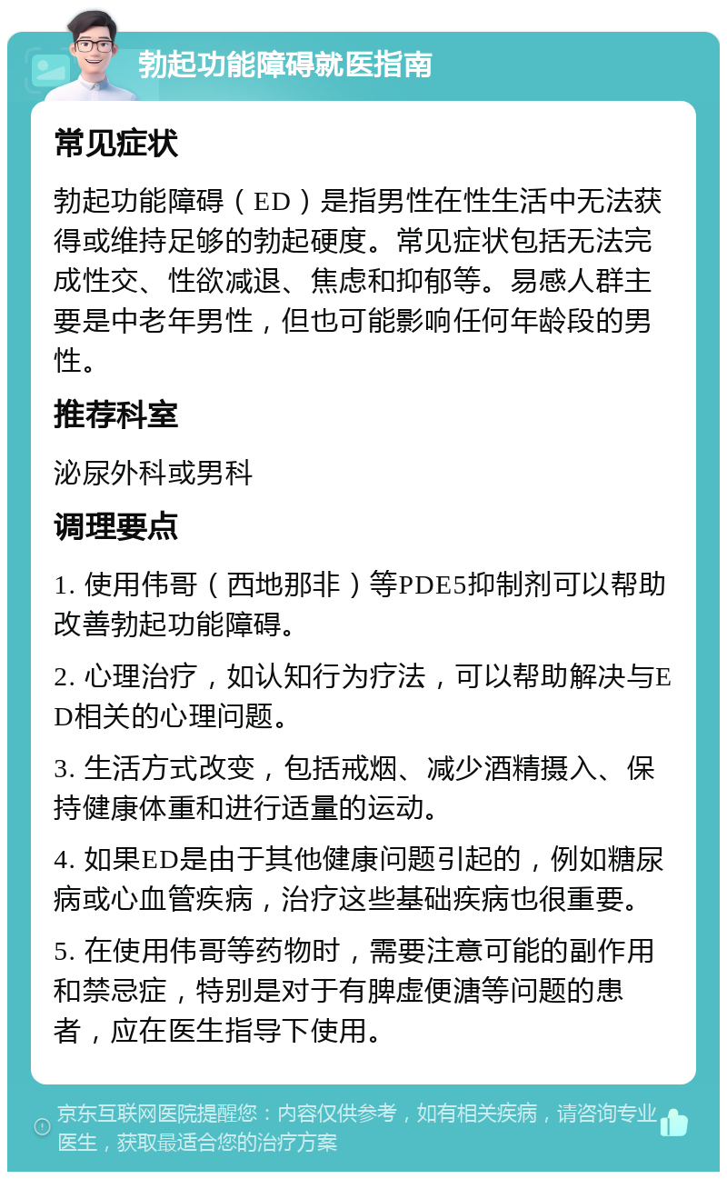 勃起功能障碍就医指南 常见症状 勃起功能障碍（ED）是指男性在性生活中无法获得或维持足够的勃起硬度。常见症状包括无法完成性交、性欲减退、焦虑和抑郁等。易感人群主要是中老年男性，但也可能影响任何年龄段的男性。 推荐科室 泌尿外科或男科 调理要点 1. 使用伟哥（西地那非）等PDE5抑制剂可以帮助改善勃起功能障碍。 2. 心理治疗，如认知行为疗法，可以帮助解决与ED相关的心理问题。 3. 生活方式改变，包括戒烟、减少酒精摄入、保持健康体重和进行适量的运动。 4. 如果ED是由于其他健康问题引起的，例如糖尿病或心血管疾病，治疗这些基础疾病也很重要。 5. 在使用伟哥等药物时，需要注意可能的副作用和禁忌症，特别是对于有脾虚便溏等问题的患者，应在医生指导下使用。