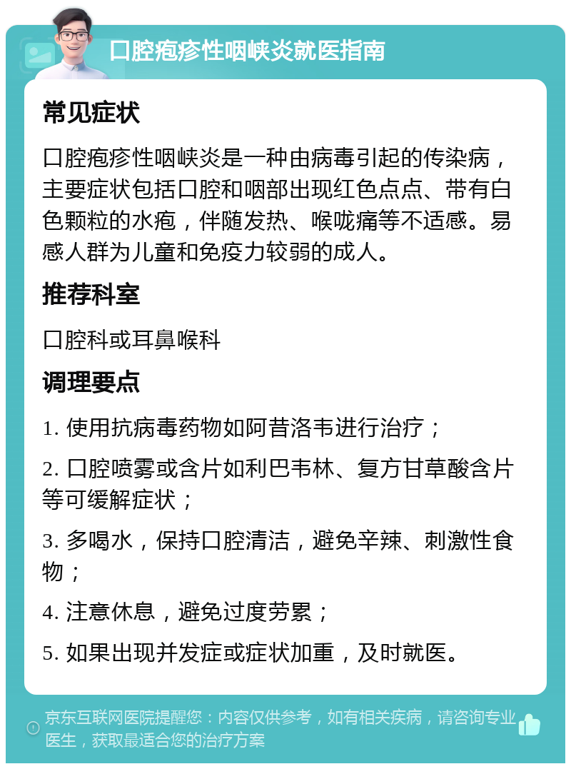 口腔疱疹性咽峡炎就医指南 常见症状 口腔疱疹性咽峡炎是一种由病毒引起的传染病，主要症状包括口腔和咽部出现红色点点、带有白色颗粒的水疱，伴随发热、喉咙痛等不适感。易感人群为儿童和免疫力较弱的成人。 推荐科室 口腔科或耳鼻喉科 调理要点 1. 使用抗病毒药物如阿昔洛韦进行治疗； 2. 口腔喷雾或含片如利巴韦林、复方甘草酸含片等可缓解症状； 3. 多喝水，保持口腔清洁，避免辛辣、刺激性食物； 4. 注意休息，避免过度劳累； 5. 如果出现并发症或症状加重，及时就医。