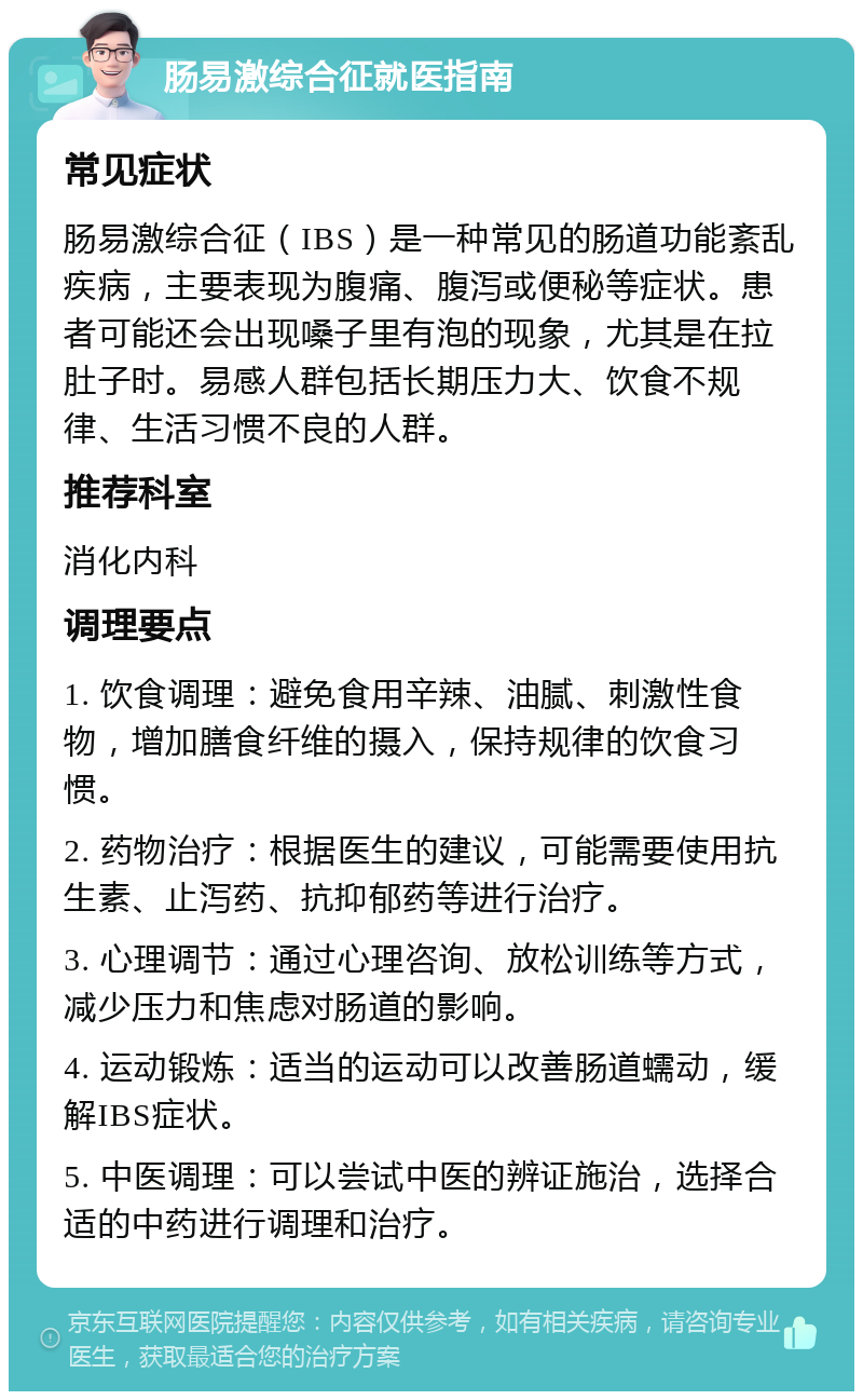 肠易激综合征就医指南 常见症状 肠易激综合征（IBS）是一种常见的肠道功能紊乱疾病，主要表现为腹痛、腹泻或便秘等症状。患者可能还会出现嗓子里有泡的现象，尤其是在拉肚子时。易感人群包括长期压力大、饮食不规律、生活习惯不良的人群。 推荐科室 消化内科 调理要点 1. 饮食调理：避免食用辛辣、油腻、刺激性食物，增加膳食纤维的摄入，保持规律的饮食习惯。 2. 药物治疗：根据医生的建议，可能需要使用抗生素、止泻药、抗抑郁药等进行治疗。 3. 心理调节：通过心理咨询、放松训练等方式，减少压力和焦虑对肠道的影响。 4. 运动锻炼：适当的运动可以改善肠道蠕动，缓解IBS症状。 5. 中医调理：可以尝试中医的辨证施治，选择合适的中药进行调理和治疗。