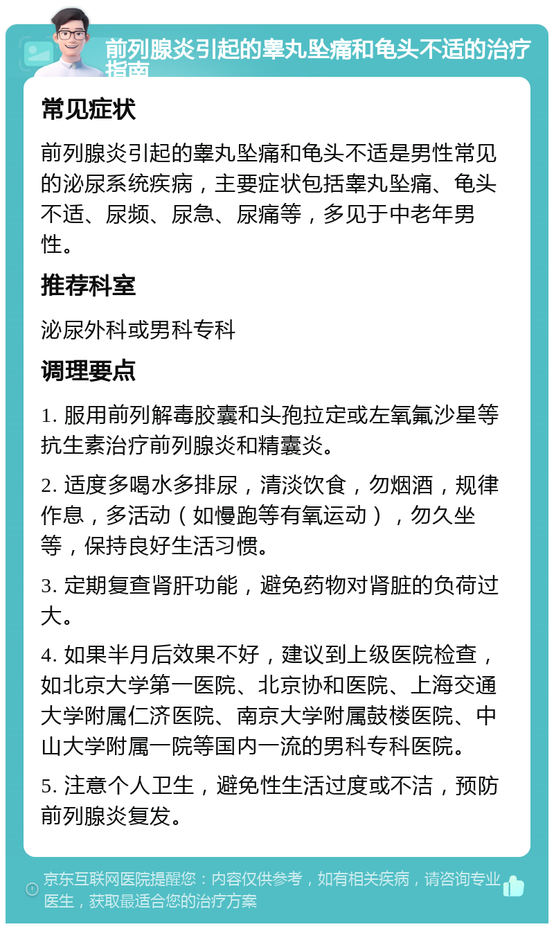 前列腺炎引起的睾丸坠痛和龟头不适的治疗指南 常见症状 前列腺炎引起的睾丸坠痛和龟头不适是男性常见的泌尿系统疾病，主要症状包括睾丸坠痛、龟头不适、尿频、尿急、尿痛等，多见于中老年男性。 推荐科室 泌尿外科或男科专科 调理要点 1. 服用前列解毒胶囊和头孢拉定或左氧氟沙星等抗生素治疗前列腺炎和精囊炎。 2. 适度多喝水多排尿，清淡饮食，勿烟酒，规律作息，多活动（如慢跑等有氧运动），勿久坐等，保持良好生活习惯。 3. 定期复查肾肝功能，避免药物对肾脏的负荷过大。 4. 如果半月后效果不好，建议到上级医院检查，如北京大学第一医院、北京协和医院、上海交通大学附属仁济医院、南京大学附属鼓楼医院、中山大学附属一院等国内一流的男科专科医院。 5. 注意个人卫生，避免性生活过度或不洁，预防前列腺炎复发。