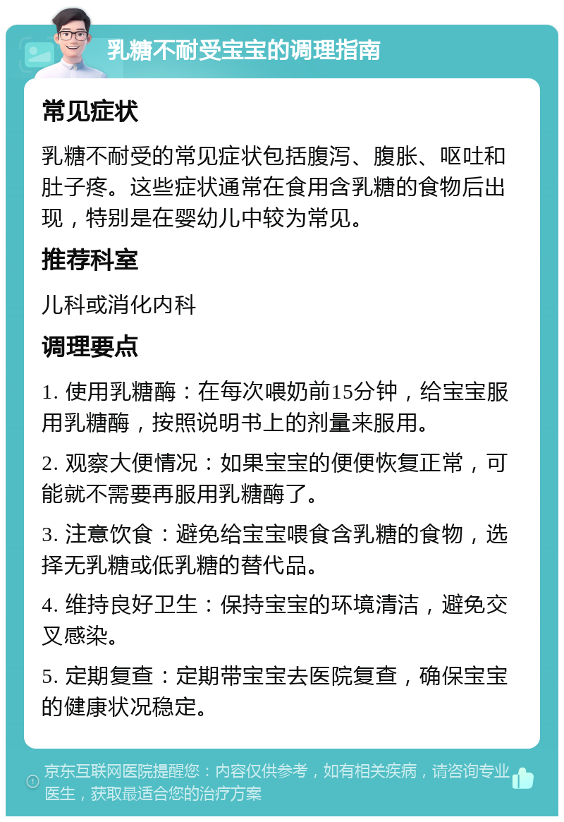 乳糖不耐受宝宝的调理指南 常见症状 乳糖不耐受的常见症状包括腹泻、腹胀、呕吐和肚子疼。这些症状通常在食用含乳糖的食物后出现，特别是在婴幼儿中较为常见。 推荐科室 儿科或消化内科 调理要点 1. 使用乳糖酶：在每次喂奶前15分钟，给宝宝服用乳糖酶，按照说明书上的剂量来服用。 2. 观察大便情况：如果宝宝的便便恢复正常，可能就不需要再服用乳糖酶了。 3. 注意饮食：避免给宝宝喂食含乳糖的食物，选择无乳糖或低乳糖的替代品。 4. 维持良好卫生：保持宝宝的环境清洁，避免交叉感染。 5. 定期复查：定期带宝宝去医院复查，确保宝宝的健康状况稳定。