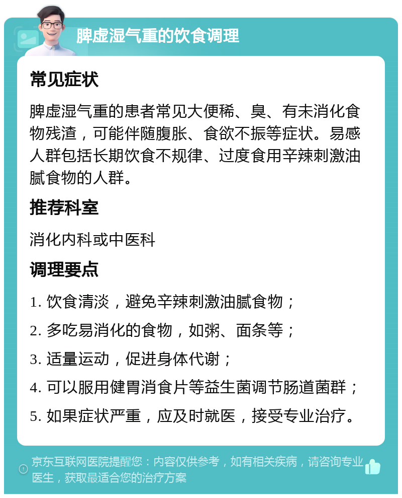 脾虚湿气重的饮食调理 常见症状 脾虚湿气重的患者常见大便稀、臭、有未消化食物残渣，可能伴随腹胀、食欲不振等症状。易感人群包括长期饮食不规律、过度食用辛辣刺激油腻食物的人群。 推荐科室 消化内科或中医科 调理要点 1. 饮食清淡，避免辛辣刺激油腻食物； 2. 多吃易消化的食物，如粥、面条等； 3. 适量运动，促进身体代谢； 4. 可以服用健胃消食片等益生菌调节肠道菌群； 5. 如果症状严重，应及时就医，接受专业治疗。