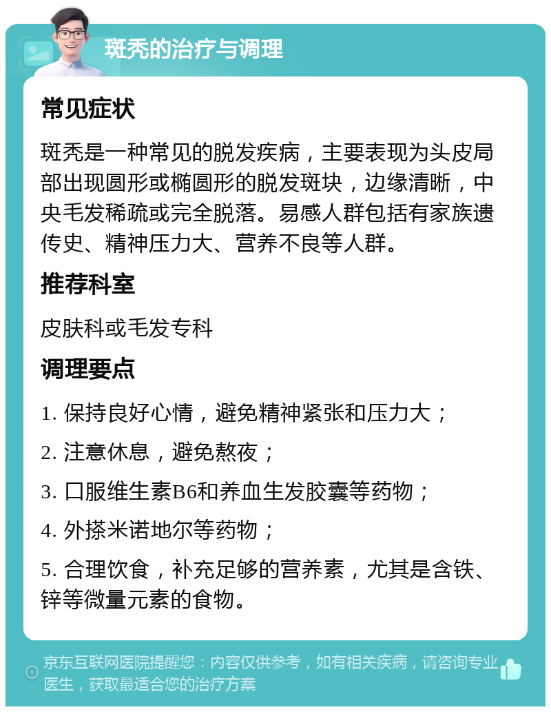 斑秃的治疗与调理 常见症状 斑秃是一种常见的脱发疾病，主要表现为头皮局部出现圆形或椭圆形的脱发斑块，边缘清晰，中央毛发稀疏或完全脱落。易感人群包括有家族遗传史、精神压力大、营养不良等人群。 推荐科室 皮肤科或毛发专科 调理要点 1. 保持良好心情，避免精神紧张和压力大； 2. 注意休息，避免熬夜； 3. 口服维生素B6和养血生发胶囊等药物； 4. 外搽米诺地尔等药物； 5. 合理饮食，补充足够的营养素，尤其是含铁、锌等微量元素的食物。