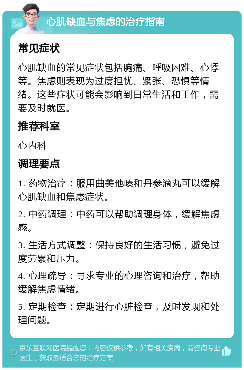 心肌缺血与焦虑的治疗指南 常见症状 心肌缺血的常见症状包括胸痛、呼吸困难、心悸等。焦虑则表现为过度担忧、紧张、恐惧等情绪。这些症状可能会影响到日常生活和工作，需要及时就医。 推荐科室 心内科 调理要点 1. 药物治疗：服用曲美他嗪和丹参滴丸可以缓解心肌缺血和焦虑症状。 2. 中药调理：中药可以帮助调理身体，缓解焦虑感。 3. 生活方式调整：保持良好的生活习惯，避免过度劳累和压力。 4. 心理疏导：寻求专业的心理咨询和治疗，帮助缓解焦虑情绪。 5. 定期检查：定期进行心脏检查，及时发现和处理问题。