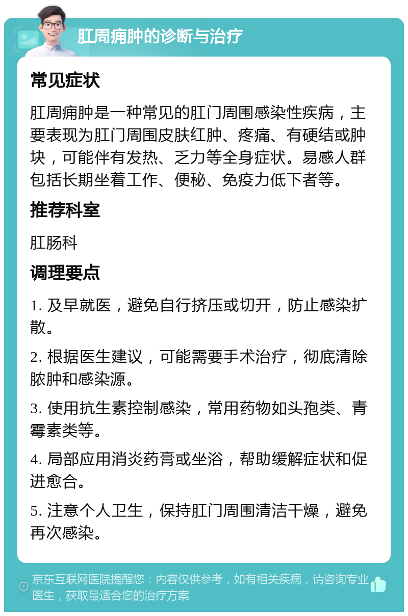 肛周痈肿的诊断与治疗 常见症状 肛周痈肿是一种常见的肛门周围感染性疾病，主要表现为肛门周围皮肤红肿、疼痛、有硬结或肿块，可能伴有发热、乏力等全身症状。易感人群包括长期坐着工作、便秘、免疫力低下者等。 推荐科室 肛肠科 调理要点 1. 及早就医，避免自行挤压或切开，防止感染扩散。 2. 根据医生建议，可能需要手术治疗，彻底清除脓肿和感染源。 3. 使用抗生素控制感染，常用药物如头孢类、青霉素类等。 4. 局部应用消炎药膏或坐浴，帮助缓解症状和促进愈合。 5. 注意个人卫生，保持肛门周围清洁干燥，避免再次感染。