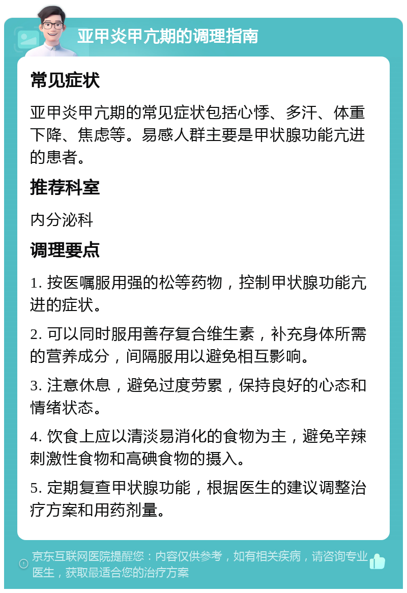 亚甲炎甲亢期的调理指南 常见症状 亚甲炎甲亢期的常见症状包括心悸、多汗、体重下降、焦虑等。易感人群主要是甲状腺功能亢进的患者。 推荐科室 内分泌科 调理要点 1. 按医嘱服用强的松等药物，控制甲状腺功能亢进的症状。 2. 可以同时服用善存复合维生素，补充身体所需的营养成分，间隔服用以避免相互影响。 3. 注意休息，避免过度劳累，保持良好的心态和情绪状态。 4. 饮食上应以清淡易消化的食物为主，避免辛辣刺激性食物和高碘食物的摄入。 5. 定期复查甲状腺功能，根据医生的建议调整治疗方案和用药剂量。