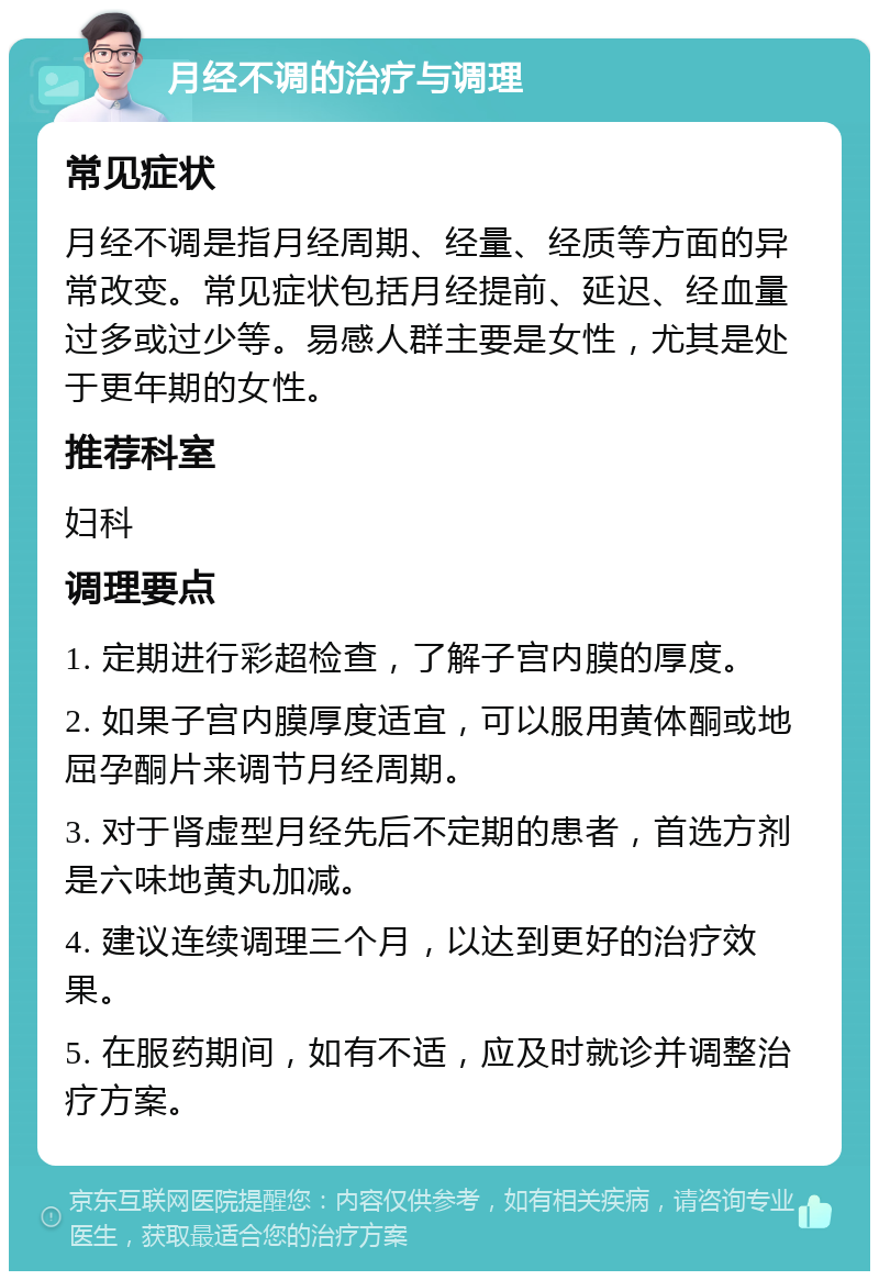 月经不调的治疗与调理 常见症状 月经不调是指月经周期、经量、经质等方面的异常改变。常见症状包括月经提前、延迟、经血量过多或过少等。易感人群主要是女性，尤其是处于更年期的女性。 推荐科室 妇科 调理要点 1. 定期进行彩超检查，了解子宫内膜的厚度。 2. 如果子宫内膜厚度适宜，可以服用黄体酮或地屈孕酮片来调节月经周期。 3. 对于肾虚型月经先后不定期的患者，首选方剂是六味地黄丸加减。 4. 建议连续调理三个月，以达到更好的治疗效果。 5. 在服药期间，如有不适，应及时就诊并调整治疗方案。