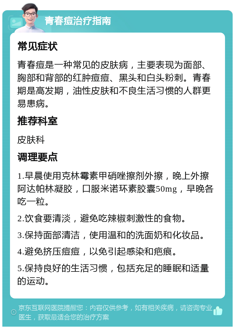 青春痘治疗指南 常见症状 青春痘是一种常见的皮肤病，主要表现为面部、胸部和背部的红肿痘痘、黑头和白头粉刺。青春期是高发期，油性皮肤和不良生活习惯的人群更易患病。 推荐科室 皮肤科 调理要点 1.早晨使用克林霉素甲硝唑擦剂外擦，晚上外擦阿达帕林凝胶，口服米诺环素胶囊50mg，早晚各吃一粒。 2.饮食要清淡，避免吃辣椒刺激性的食物。 3.保持面部清洁，使用温和的洗面奶和化妆品。 4.避免挤压痘痘，以免引起感染和疤痕。 5.保持良好的生活习惯，包括充足的睡眠和适量的运动。