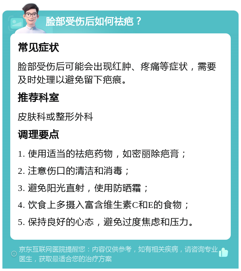 脸部受伤后如何祛疤？ 常见症状 脸部受伤后可能会出现红肿、疼痛等症状，需要及时处理以避免留下疤痕。 推荐科室 皮肤科或整形外科 调理要点 1. 使用适当的祛疤药物，如密丽除疤膏； 2. 注意伤口的清洁和消毒； 3. 避免阳光直射，使用防晒霜； 4. 饮食上多摄入富含维生素C和E的食物； 5. 保持良好的心态，避免过度焦虑和压力。