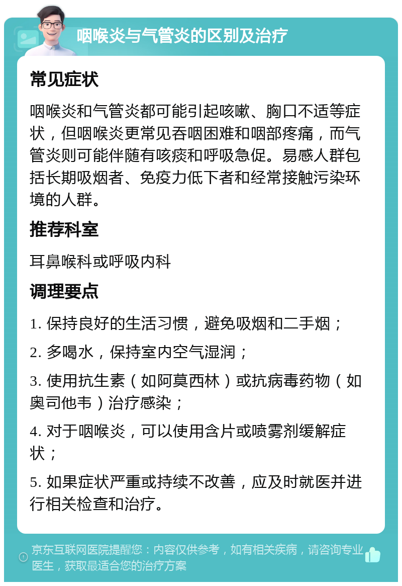 咽喉炎与气管炎的区别及治疗 常见症状 咽喉炎和气管炎都可能引起咳嗽、胸口不适等症状，但咽喉炎更常见吞咽困难和咽部疼痛，而气管炎则可能伴随有咳痰和呼吸急促。易感人群包括长期吸烟者、免疫力低下者和经常接触污染环境的人群。 推荐科室 耳鼻喉科或呼吸内科 调理要点 1. 保持良好的生活习惯，避免吸烟和二手烟； 2. 多喝水，保持室内空气湿润； 3. 使用抗生素（如阿莫西林）或抗病毒药物（如奥司他韦）治疗感染； 4. 对于咽喉炎，可以使用含片或喷雾剂缓解症状； 5. 如果症状严重或持续不改善，应及时就医并进行相关检查和治疗。