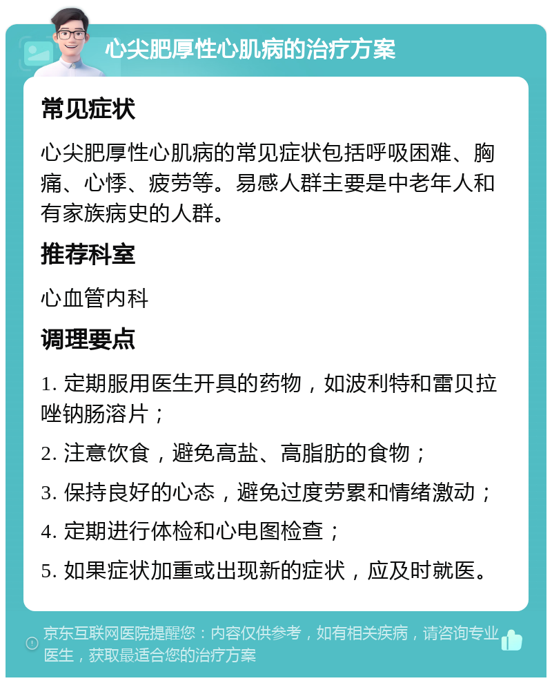 心尖肥厚性心肌病的治疗方案 常见症状 心尖肥厚性心肌病的常见症状包括呼吸困难、胸痛、心悸、疲劳等。易感人群主要是中老年人和有家族病史的人群。 推荐科室 心血管内科 调理要点 1. 定期服用医生开具的药物，如波利特和雷贝拉唑钠肠溶片； 2. 注意饮食，避免高盐、高脂肪的食物； 3. 保持良好的心态，避免过度劳累和情绪激动； 4. 定期进行体检和心电图检查； 5. 如果症状加重或出现新的症状，应及时就医。