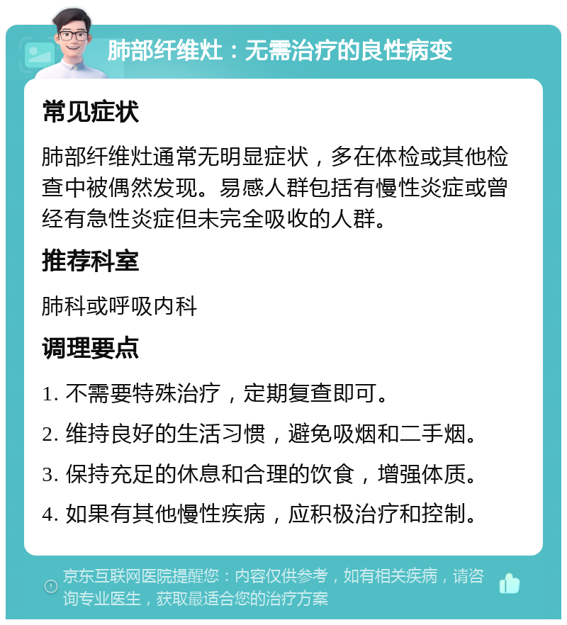 肺部纤维灶：无需治疗的良性病变 常见症状 肺部纤维灶通常无明显症状，多在体检或其他检查中被偶然发现。易感人群包括有慢性炎症或曾经有急性炎症但未完全吸收的人群。 推荐科室 肺科或呼吸内科 调理要点 1. 不需要特殊治疗，定期复查即可。 2. 维持良好的生活习惯，避免吸烟和二手烟。 3. 保持充足的休息和合理的饮食，增强体质。 4. 如果有其他慢性疾病，应积极治疗和控制。