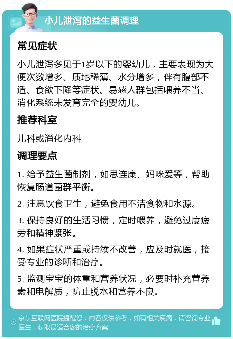 小儿泄泻的益生菌调理 常见症状 小儿泄泻多见于1岁以下的婴幼儿，主要表现为大便次数增多、质地稀薄、水分增多，伴有腹部不适、食欲下降等症状。易感人群包括喂养不当、消化系统未发育完全的婴幼儿。 推荐科室 儿科或消化内科 调理要点 1. 给予益生菌制剂，如思连康、妈咪爱等，帮助恢复肠道菌群平衡。 2. 注意饮食卫生，避免食用不洁食物和水源。 3. 保持良好的生活习惯，定时喂养，避免过度疲劳和精神紧张。 4. 如果症状严重或持续不改善，应及时就医，接受专业的诊断和治疗。 5. 监测宝宝的体重和营养状况，必要时补充营养素和电解质，防止脱水和营养不良。