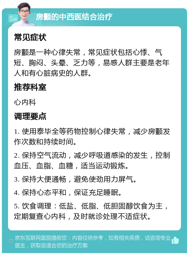 房颤的中西医结合治疗 常见症状 房颤是一种心律失常，常见症状包括心悸、气短、胸闷、头晕、乏力等，易感人群主要是老年人和有心脏病史的人群。 推荐科室 心内科 调理要点 1. 使用泰毕全等药物控制心律失常，减少房颤发作次数和持续时间。 2. 保持空气流动，减少呼吸道感染的发生，控制血压、血脂、血糖，适当运动锻炼。 3. 保持大便通畅，避免使劲用力屏气。 4. 保持心态平和，保证充足睡眠。 5. 饮食调理：低盐、低脂、低胆固醇饮食为主，定期复查心内科，及时就诊处理不适症状。