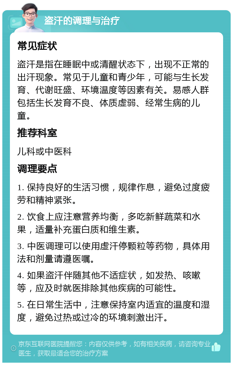 盗汗的调理与治疗 常见症状 盗汗是指在睡眠中或清醒状态下，出现不正常的出汗现象。常见于儿童和青少年，可能与生长发育、代谢旺盛、环境温度等因素有关。易感人群包括生长发育不良、体质虚弱、经常生病的儿童。 推荐科室 儿科或中医科 调理要点 1. 保持良好的生活习惯，规律作息，避免过度疲劳和精神紧张。 2. 饮食上应注意营养均衡，多吃新鲜蔬菜和水果，适量补充蛋白质和维生素。 3. 中医调理可以使用虚汗停颗粒等药物，具体用法和剂量请遵医嘱。 4. 如果盗汗伴随其他不适症状，如发热、咳嗽等，应及时就医排除其他疾病的可能性。 5. 在日常生活中，注意保持室内适宜的温度和湿度，避免过热或过冷的环境刺激出汗。