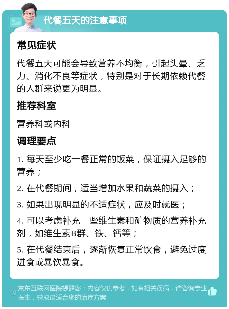 代餐五天的注意事项 常见症状 代餐五天可能会导致营养不均衡，引起头晕、乏力、消化不良等症状，特别是对于长期依赖代餐的人群来说更为明显。 推荐科室 营养科或内科 调理要点 1. 每天至少吃一餐正常的饭菜，保证摄入足够的营养； 2. 在代餐期间，适当增加水果和蔬菜的摄入； 3. 如果出现明显的不适症状，应及时就医； 4. 可以考虑补充一些维生素和矿物质的营养补充剂，如维生素B群、铁、钙等； 5. 在代餐结束后，逐渐恢复正常饮食，避免过度进食或暴饮暴食。