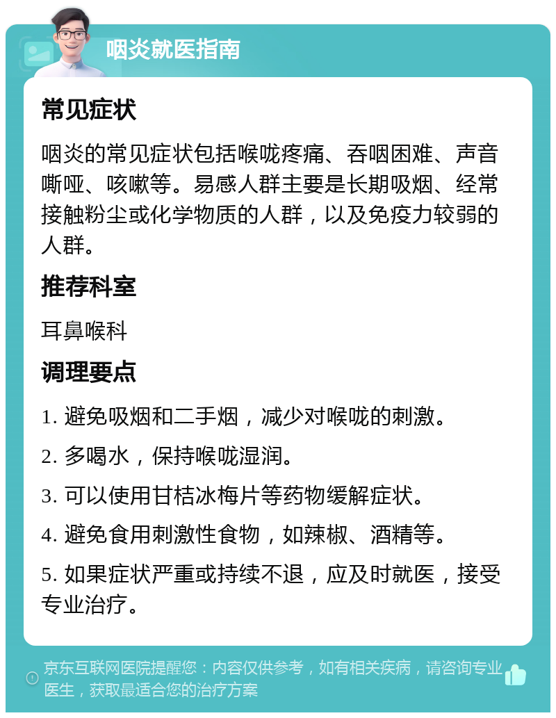 咽炎就医指南 常见症状 咽炎的常见症状包括喉咙疼痛、吞咽困难、声音嘶哑、咳嗽等。易感人群主要是长期吸烟、经常接触粉尘或化学物质的人群，以及免疫力较弱的人群。 推荐科室 耳鼻喉科 调理要点 1. 避免吸烟和二手烟，减少对喉咙的刺激。 2. 多喝水，保持喉咙湿润。 3. 可以使用甘桔冰梅片等药物缓解症状。 4. 避免食用刺激性食物，如辣椒、酒精等。 5. 如果症状严重或持续不退，应及时就医，接受专业治疗。