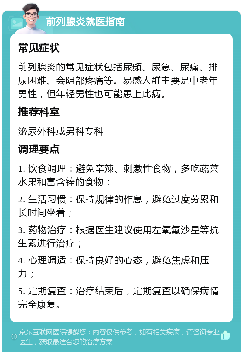 前列腺炎就医指南 常见症状 前列腺炎的常见症状包括尿频、尿急、尿痛、排尿困难、会阴部疼痛等。易感人群主要是中老年男性，但年轻男性也可能患上此病。 推荐科室 泌尿外科或男科专科 调理要点 1. 饮食调理：避免辛辣、刺激性食物，多吃蔬菜水果和富含锌的食物； 2. 生活习惯：保持规律的作息，避免过度劳累和长时间坐着； 3. 药物治疗：根据医生建议使用左氧氟沙星等抗生素进行治疗； 4. 心理调适：保持良好的心态，避免焦虑和压力； 5. 定期复查：治疗结束后，定期复查以确保病情完全康复。