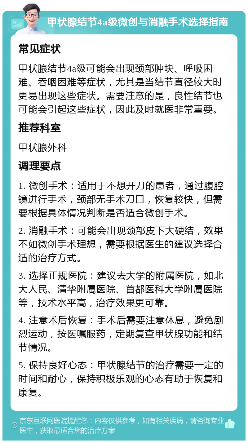 甲状腺结节4a级微创与消融手术选择指南 常见症状 甲状腺结节4a级可能会出现颈部肿块、呼吸困难、吞咽困难等症状，尤其是当结节直径较大时更易出现这些症状。需要注意的是，良性结节也可能会引起这些症状，因此及时就医非常重要。 推荐科室 甲状腺外科 调理要点 1. 微创手术：适用于不想开刀的患者，通过腹腔镜进行手术，颈部无手术刀口，恢复较快，但需要根据具体情况判断是否适合微创手术。 2. 消融手术：可能会出现颈部皮下大硬结，效果不如微创手术理想，需要根据医生的建议选择合适的治疗方式。 3. 选择正规医院：建议去大学的附属医院，如北大人民、清华附属医院、首都医科大学附属医院等，技术水平高，治疗效果更可靠。 4. 注意术后恢复：手术后需要注意休息，避免剧烈运动，按医嘱服药，定期复查甲状腺功能和结节情况。 5. 保持良好心态：甲状腺结节的治疗需要一定的时间和耐心，保持积极乐观的心态有助于恢复和康复。