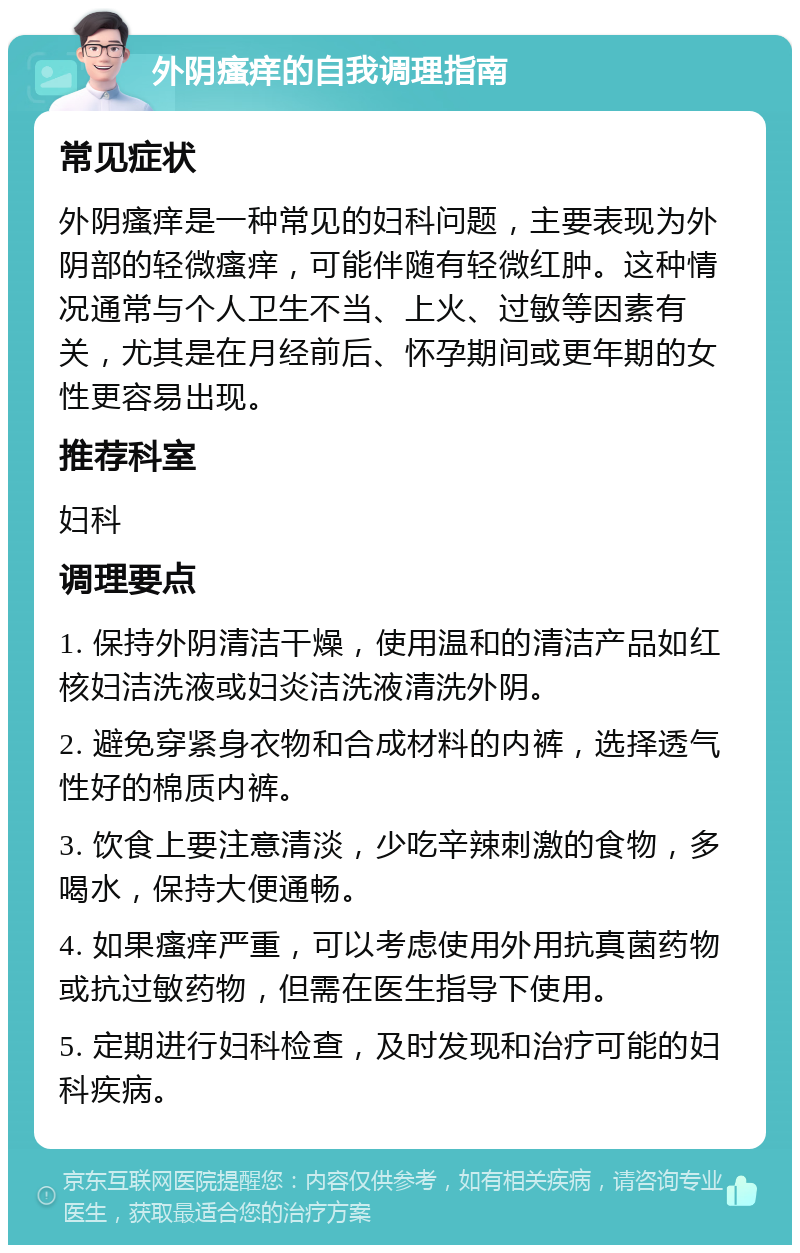 外阴瘙痒的自我调理指南 常见症状 外阴瘙痒是一种常见的妇科问题，主要表现为外阴部的轻微瘙痒，可能伴随有轻微红肿。这种情况通常与个人卫生不当、上火、过敏等因素有关，尤其是在月经前后、怀孕期间或更年期的女性更容易出现。 推荐科室 妇科 调理要点 1. 保持外阴清洁干燥，使用温和的清洁产品如红核妇洁洗液或妇炎洁洗液清洗外阴。 2. 避免穿紧身衣物和合成材料的内裤，选择透气性好的棉质内裤。 3. 饮食上要注意清淡，少吃辛辣刺激的食物，多喝水，保持大便通畅。 4. 如果瘙痒严重，可以考虑使用外用抗真菌药物或抗过敏药物，但需在医生指导下使用。 5. 定期进行妇科检查，及时发现和治疗可能的妇科疾病。