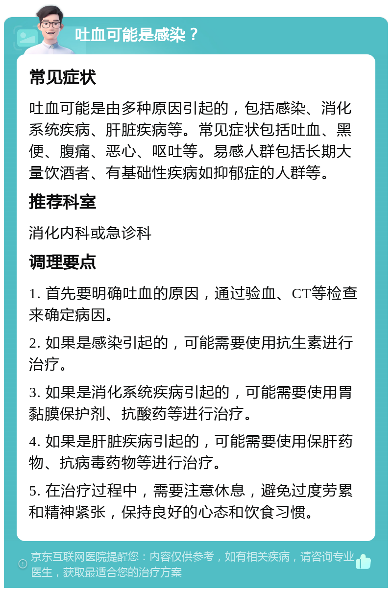 吐血可能是感染？ 常见症状 吐血可能是由多种原因引起的，包括感染、消化系统疾病、肝脏疾病等。常见症状包括吐血、黑便、腹痛、恶心、呕吐等。易感人群包括长期大量饮酒者、有基础性疾病如抑郁症的人群等。 推荐科室 消化内科或急诊科 调理要点 1. 首先要明确吐血的原因，通过验血、CT等检查来确定病因。 2. 如果是感染引起的，可能需要使用抗生素进行治疗。 3. 如果是消化系统疾病引起的，可能需要使用胃黏膜保护剂、抗酸药等进行治疗。 4. 如果是肝脏疾病引起的，可能需要使用保肝药物、抗病毒药物等进行治疗。 5. 在治疗过程中，需要注意休息，避免过度劳累和精神紧张，保持良好的心态和饮食习惯。