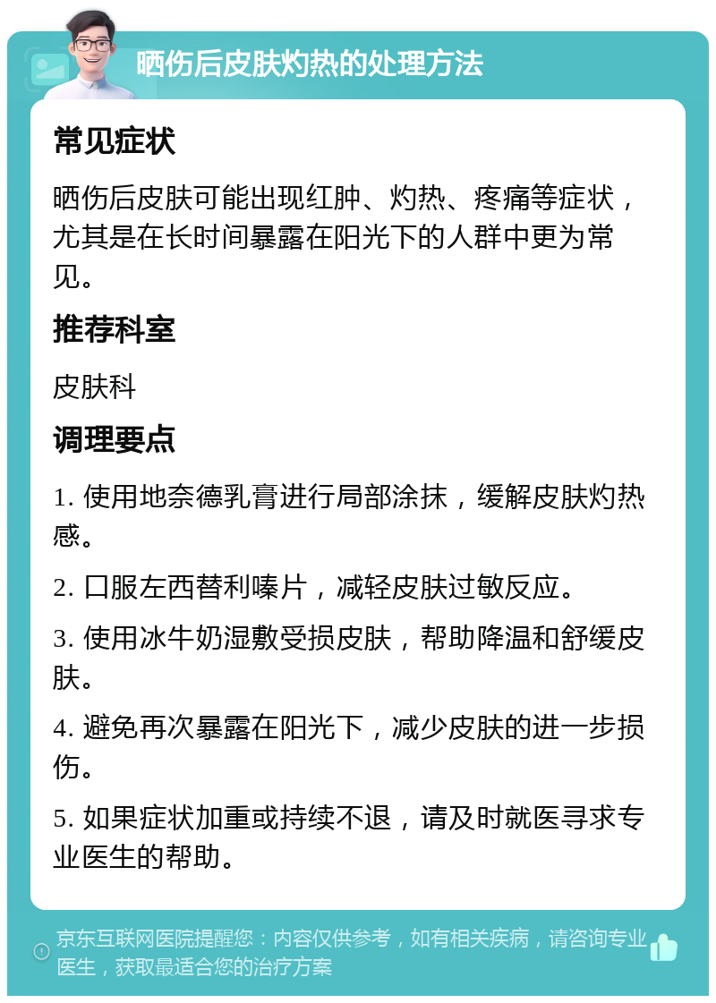 晒伤后皮肤灼热的处理方法 常见症状 晒伤后皮肤可能出现红肿、灼热、疼痛等症状，尤其是在长时间暴露在阳光下的人群中更为常见。 推荐科室 皮肤科 调理要点 1. 使用地奈德乳膏进行局部涂抹，缓解皮肤灼热感。 2. 口服左西替利嗪片，减轻皮肤过敏反应。 3. 使用冰牛奶湿敷受损皮肤，帮助降温和舒缓皮肤。 4. 避免再次暴露在阳光下，减少皮肤的进一步损伤。 5. 如果症状加重或持续不退，请及时就医寻求专业医生的帮助。