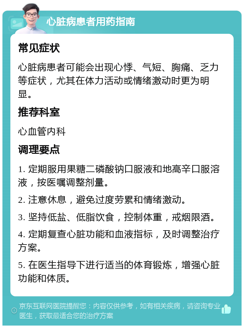 心脏病患者用药指南 常见症状 心脏病患者可能会出现心悸、气短、胸痛、乏力等症状，尤其在体力活动或情绪激动时更为明显。 推荐科室 心血管内科 调理要点 1. 定期服用果糖二磷酸钠口服液和地高辛口服溶液，按医嘱调整剂量。 2. 注意休息，避免过度劳累和情绪激动。 3. 坚持低盐、低脂饮食，控制体重，戒烟限酒。 4. 定期复查心脏功能和血液指标，及时调整治疗方案。 5. 在医生指导下进行适当的体育锻炼，增强心脏功能和体质。