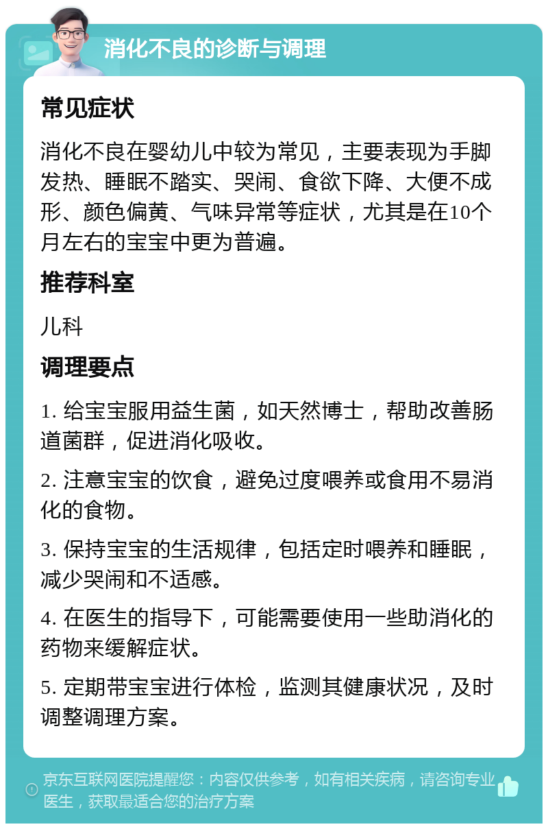 消化不良的诊断与调理 常见症状 消化不良在婴幼儿中较为常见，主要表现为手脚发热、睡眠不踏实、哭闹、食欲下降、大便不成形、颜色偏黄、气味异常等症状，尤其是在10个月左右的宝宝中更为普遍。 推荐科室 儿科 调理要点 1. 给宝宝服用益生菌，如天然博士，帮助改善肠道菌群，促进消化吸收。 2. 注意宝宝的饮食，避免过度喂养或食用不易消化的食物。 3. 保持宝宝的生活规律，包括定时喂养和睡眠，减少哭闹和不适感。 4. 在医生的指导下，可能需要使用一些助消化的药物来缓解症状。 5. 定期带宝宝进行体检，监测其健康状况，及时调整调理方案。