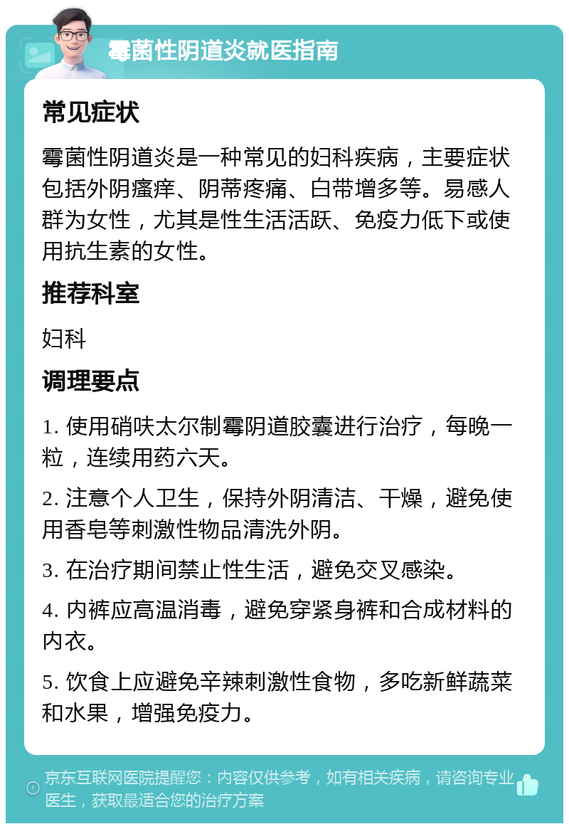 霉菌性阴道炎就医指南 常见症状 霉菌性阴道炎是一种常见的妇科疾病，主要症状包括外阴瘙痒、阴蒂疼痛、白带增多等。易感人群为女性，尤其是性生活活跃、免疫力低下或使用抗生素的女性。 推荐科室 妇科 调理要点 1. 使用硝呋太尔制霉阴道胶囊进行治疗，每晚一粒，连续用药六天。 2. 注意个人卫生，保持外阴清洁、干燥，避免使用香皂等刺激性物品清洗外阴。 3. 在治疗期间禁止性生活，避免交叉感染。 4. 内裤应高温消毒，避免穿紧身裤和合成材料的内衣。 5. 饮食上应避免辛辣刺激性食物，多吃新鲜蔬菜和水果，增强免疫力。