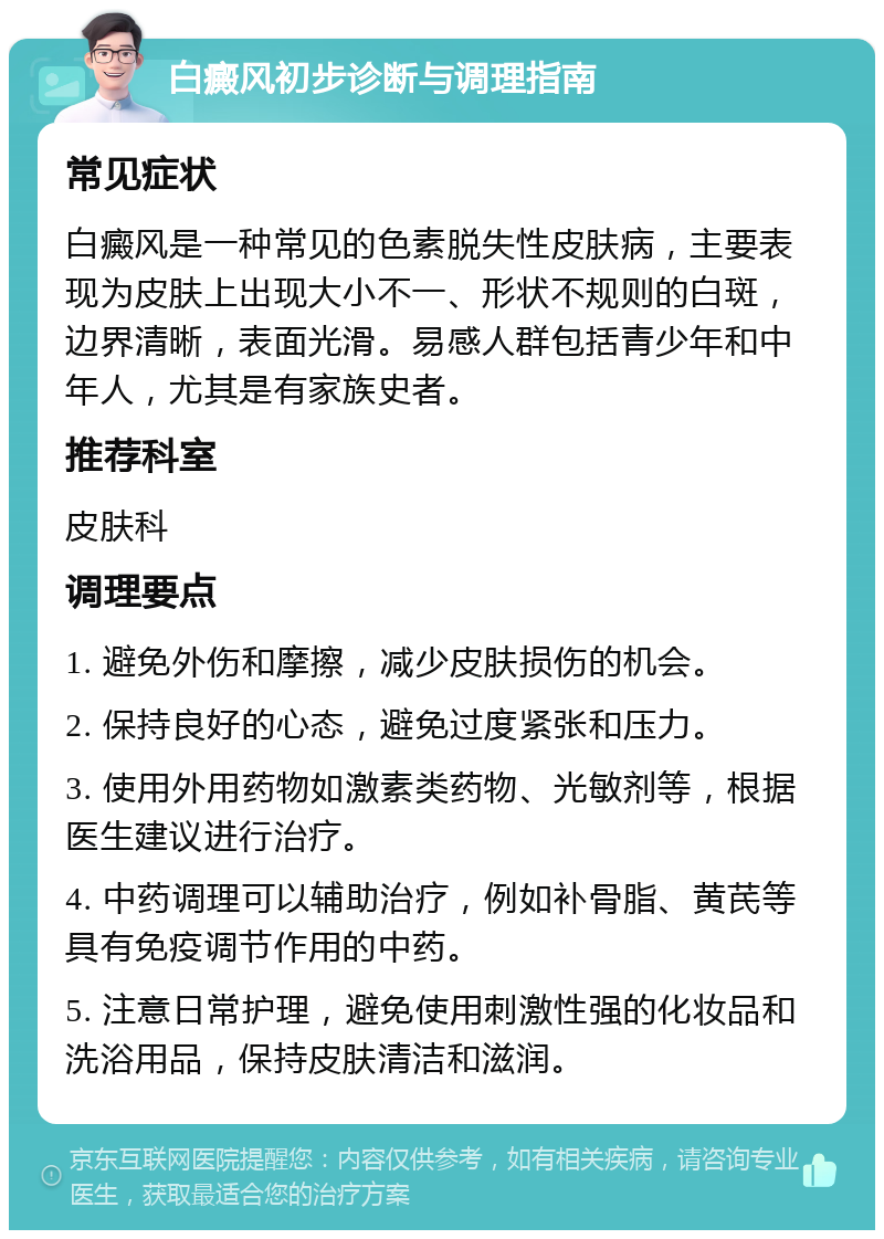 白癜风初步诊断与调理指南 常见症状 白癜风是一种常见的色素脱失性皮肤病，主要表现为皮肤上出现大小不一、形状不规则的白斑，边界清晰，表面光滑。易感人群包括青少年和中年人，尤其是有家族史者。 推荐科室 皮肤科 调理要点 1. 避免外伤和摩擦，减少皮肤损伤的机会。 2. 保持良好的心态，避免过度紧张和压力。 3. 使用外用药物如激素类药物、光敏剂等，根据医生建议进行治疗。 4. 中药调理可以辅助治疗，例如补骨脂、黄芪等具有免疫调节作用的中药。 5. 注意日常护理，避免使用刺激性强的化妆品和洗浴用品，保持皮肤清洁和滋润。