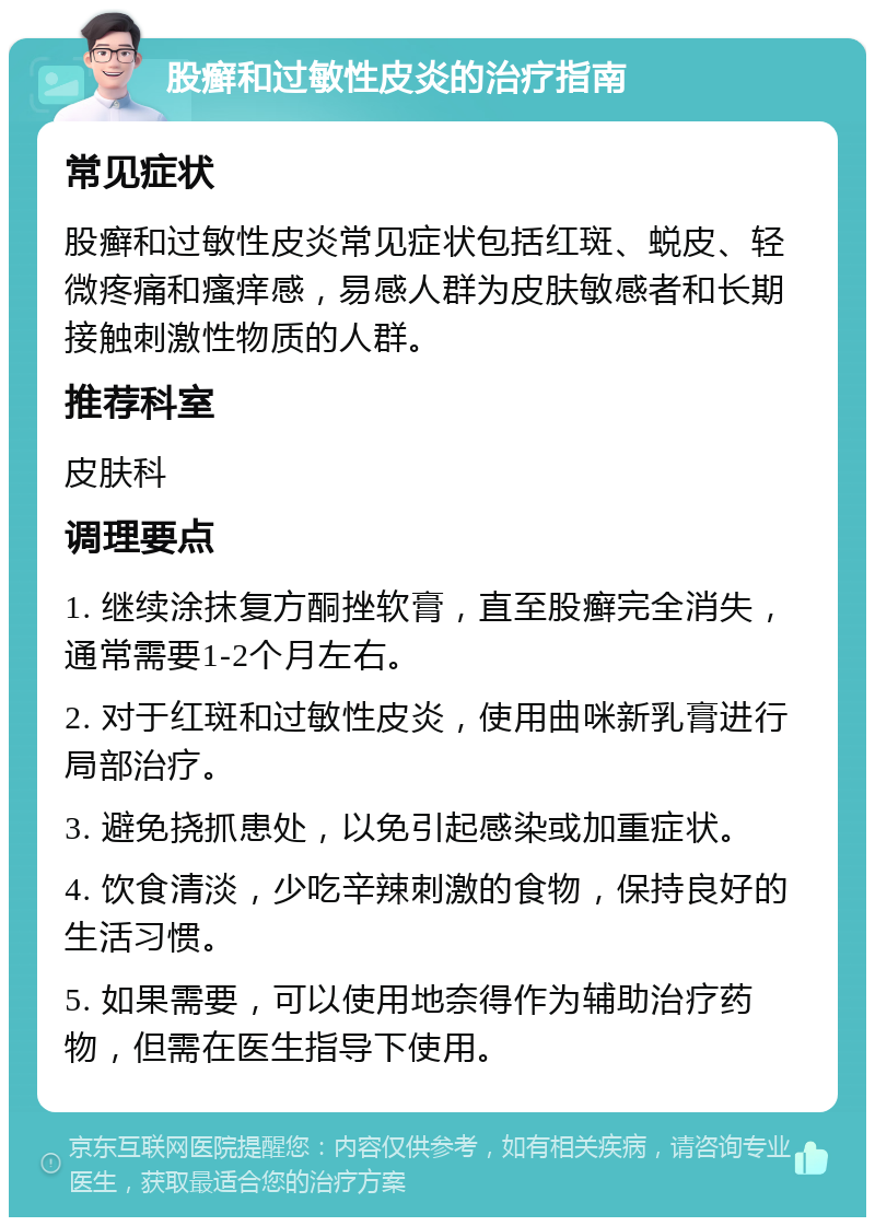 股癣和过敏性皮炎的治疗指南 常见症状 股癣和过敏性皮炎常见症状包括红斑、蜕皮、轻微疼痛和瘙痒感，易感人群为皮肤敏感者和长期接触刺激性物质的人群。 推荐科室 皮肤科 调理要点 1. 继续涂抹复方酮挫软膏，直至股癣完全消失，通常需要1-2个月左右。 2. 对于红斑和过敏性皮炎，使用曲咪新乳膏进行局部治疗。 3. 避免挠抓患处，以免引起感染或加重症状。 4. 饮食清淡，少吃辛辣刺激的食物，保持良好的生活习惯。 5. 如果需要，可以使用地奈得作为辅助治疗药物，但需在医生指导下使用。