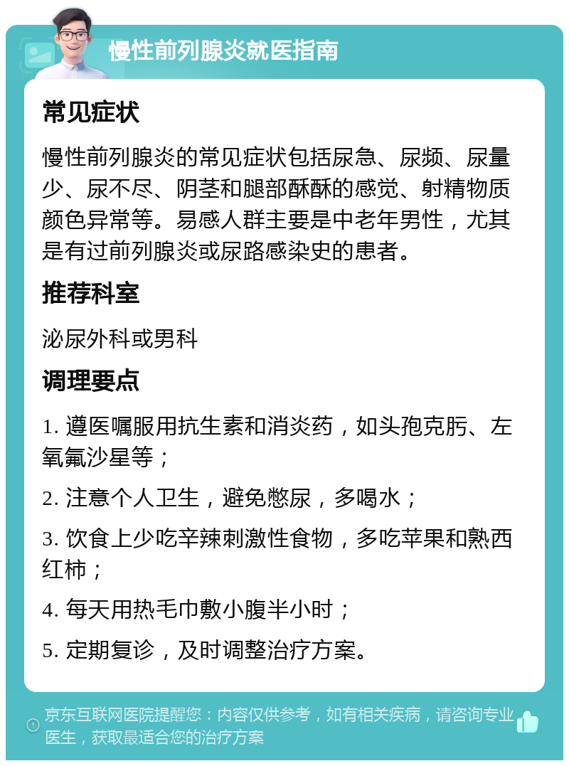 慢性前列腺炎就医指南 常见症状 慢性前列腺炎的常见症状包括尿急、尿频、尿量少、尿不尽、阴茎和腿部酥酥的感觉、射精物质颜色异常等。易感人群主要是中老年男性，尤其是有过前列腺炎或尿路感染史的患者。 推荐科室 泌尿外科或男科 调理要点 1. 遵医嘱服用抗生素和消炎药，如头孢克肟、左氧氟沙星等； 2. 注意个人卫生，避免憋尿，多喝水； 3. 饮食上少吃辛辣刺激性食物，多吃苹果和熟西红柿； 4. 每天用热毛巾敷小腹半小时； 5. 定期复诊，及时调整治疗方案。