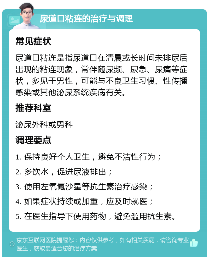 尿道口粘连的治疗与调理 常见症状 尿道口粘连是指尿道口在清晨或长时间未排尿后出现的粘连现象，常伴随尿频、尿急、尿痛等症状，多见于男性，可能与不良卫生习惯、性传播感染或其他泌尿系统疾病有关。 推荐科室 泌尿外科或男科 调理要点 1. 保持良好个人卫生，避免不洁性行为； 2. 多饮水，促进尿液排出； 3. 使用左氧氟沙星等抗生素治疗感染； 4. 如果症状持续或加重，应及时就医； 5. 在医生指导下使用药物，避免滥用抗生素。