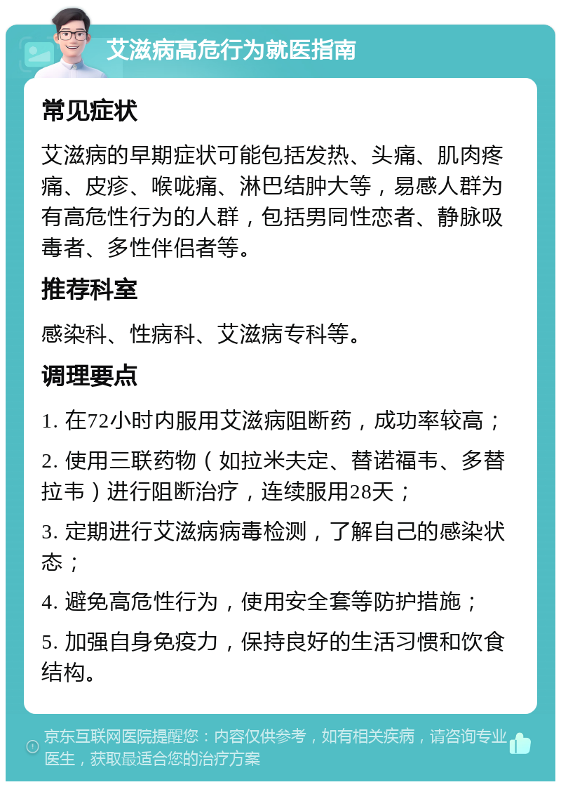 艾滋病高危行为就医指南 常见症状 艾滋病的早期症状可能包括发热、头痛、肌肉疼痛、皮疹、喉咙痛、淋巴结肿大等，易感人群为有高危性行为的人群，包括男同性恋者、静脉吸毒者、多性伴侣者等。 推荐科室 感染科、性病科、艾滋病专科等。 调理要点 1. 在72小时内服用艾滋病阻断药，成功率较高； 2. 使用三联药物（如拉米夫定、替诺福韦、多替拉韦）进行阻断治疗，连续服用28天； 3. 定期进行艾滋病病毒检测，了解自己的感染状态； 4. 避免高危性行为，使用安全套等防护措施； 5. 加强自身免疫力，保持良好的生活习惯和饮食结构。