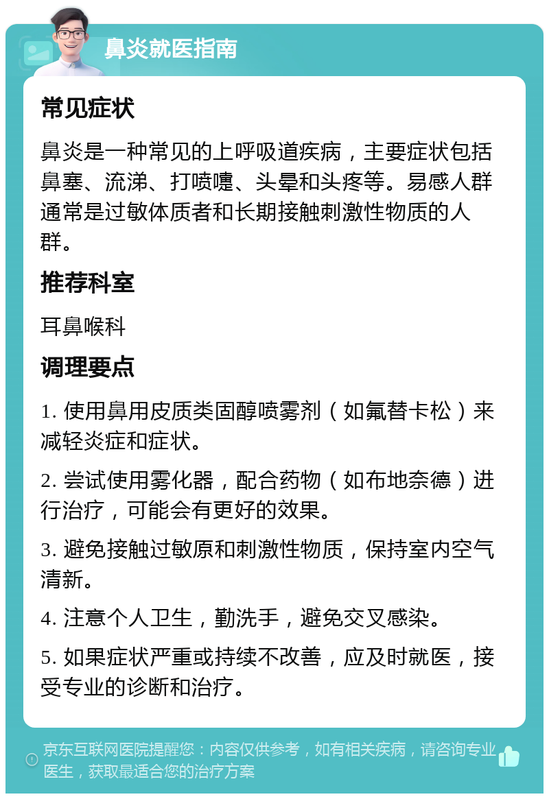 鼻炎就医指南 常见症状 鼻炎是一种常见的上呼吸道疾病，主要症状包括鼻塞、流涕、打喷嚏、头晕和头疼等。易感人群通常是过敏体质者和长期接触刺激性物质的人群。 推荐科室 耳鼻喉科 调理要点 1. 使用鼻用皮质类固醇喷雾剂（如氟替卡松）来减轻炎症和症状。 2. 尝试使用雾化器，配合药物（如布地奈德）进行治疗，可能会有更好的效果。 3. 避免接触过敏原和刺激性物质，保持室内空气清新。 4. 注意个人卫生，勤洗手，避免交叉感染。 5. 如果症状严重或持续不改善，应及时就医，接受专业的诊断和治疗。