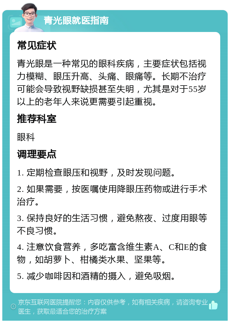 青光眼就医指南 常见症状 青光眼是一种常见的眼科疾病，主要症状包括视力模糊、眼压升高、头痛、眼痛等。长期不治疗可能会导致视野缺损甚至失明，尤其是对于55岁以上的老年人来说更需要引起重视。 推荐科室 眼科 调理要点 1. 定期检查眼压和视野，及时发现问题。 2. 如果需要，按医嘱使用降眼压药物或进行手术治疗。 3. 保持良好的生活习惯，避免熬夜、过度用眼等不良习惯。 4. 注意饮食营养，多吃富含维生素A、C和E的食物，如胡萝卜、柑橘类水果、坚果等。 5. 减少咖啡因和酒精的摄入，避免吸烟。