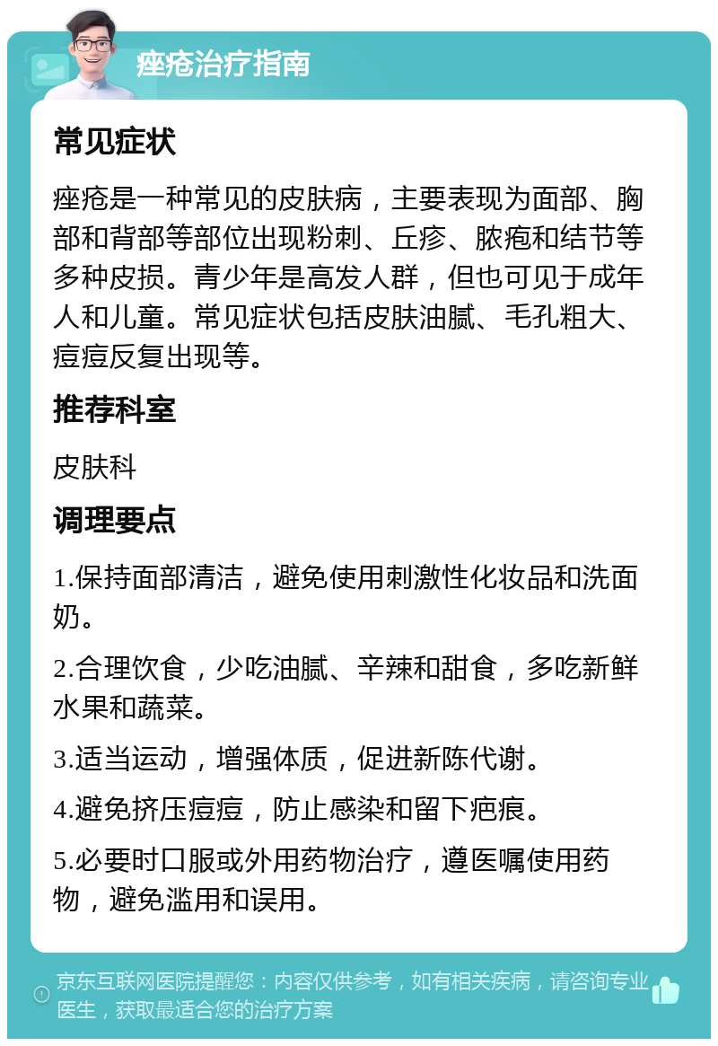 痤疮治疗指南 常见症状 痤疮是一种常见的皮肤病，主要表现为面部、胸部和背部等部位出现粉刺、丘疹、脓疱和结节等多种皮损。青少年是高发人群，但也可见于成年人和儿童。常见症状包括皮肤油腻、毛孔粗大、痘痘反复出现等。 推荐科室 皮肤科 调理要点 1.保持面部清洁，避免使用刺激性化妆品和洗面奶。 2.合理饮食，少吃油腻、辛辣和甜食，多吃新鲜水果和蔬菜。 3.适当运动，增强体质，促进新陈代谢。 4.避免挤压痘痘，防止感染和留下疤痕。 5.必要时口服或外用药物治疗，遵医嘱使用药物，避免滥用和误用。