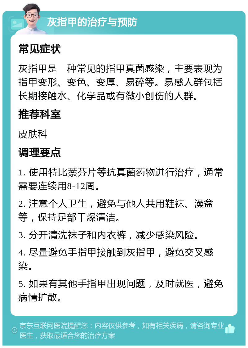 灰指甲的治疗与预防 常见症状 灰指甲是一种常见的指甲真菌感染，主要表现为指甲变形、变色、变厚、易碎等。易感人群包括长期接触水、化学品或有微小创伤的人群。 推荐科室 皮肤科 调理要点 1. 使用特比萘芬片等抗真菌药物进行治疗，通常需要连续用8-12周。 2. 注意个人卫生，避免与他人共用鞋袜、澡盆等，保持足部干燥清洁。 3. 分开清洗袜子和内衣裤，减少感染风险。 4. 尽量避免手指甲接触到灰指甲，避免交叉感染。 5. 如果有其他手指甲出现问题，及时就医，避免病情扩散。