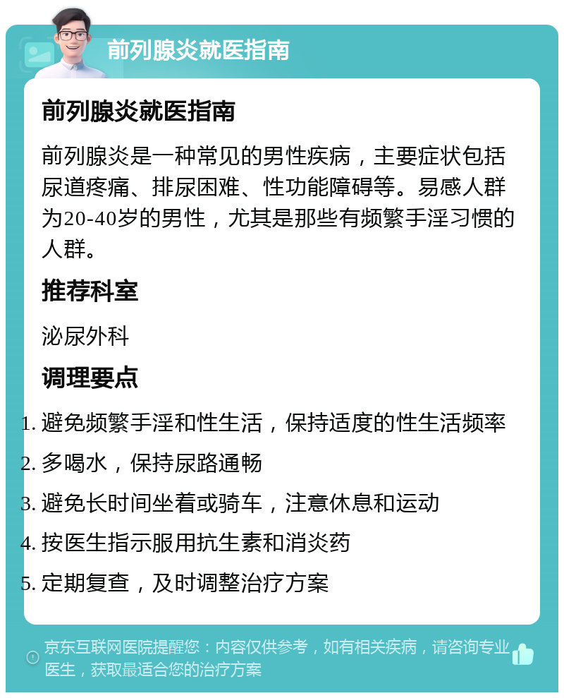 前列腺炎就医指南 前列腺炎就医指南 前列腺炎是一种常见的男性疾病，主要症状包括尿道疼痛、排尿困难、性功能障碍等。易感人群为20-40岁的男性，尤其是那些有频繁手淫习惯的人群。 推荐科室 泌尿外科 调理要点 避免频繁手淫和性生活，保持适度的性生活频率 多喝水，保持尿路通畅 避免长时间坐着或骑车，注意休息和运动 按医生指示服用抗生素和消炎药 定期复查，及时调整治疗方案