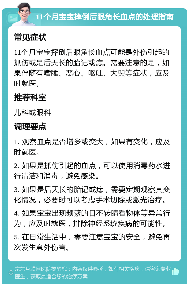 11个月宝宝摔倒后眼角长血点的处理指南 常见症状 11个月宝宝摔倒后眼角长血点可能是外伤引起的抓伤或是后天长的胎记或痣。需要注意的是，如果伴随有嗜睡、恶心、呕吐、大哭等症状，应及时就医。 推荐科室 儿科或眼科 调理要点 1. 观察血点是否增多或变大，如果有变化，应及时就医。 2. 如果是抓伤引起的血点，可以使用消毒药水进行清洁和消毒，避免感染。 3. 如果是后天长的胎记或痣，需要定期观察其变化情况，必要时可以考虑手术切除或激光治疗。 4. 如果宝宝出现频繁的目不转睛看物体等异常行为，应及时就医，排除神经系统疾病的可能性。 5. 在日常生活中，需要注意宝宝的安全，避免再次发生意外伤害。