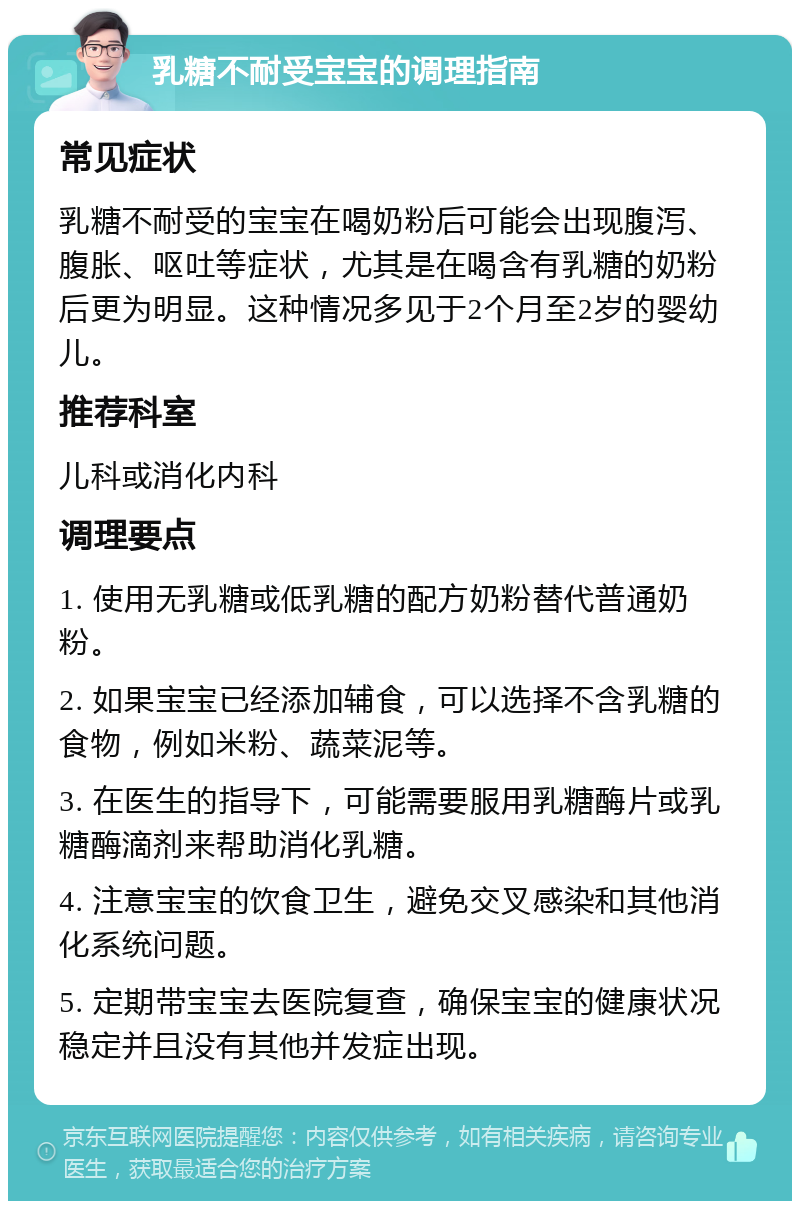 乳糖不耐受宝宝的调理指南 常见症状 乳糖不耐受的宝宝在喝奶粉后可能会出现腹泻、腹胀、呕吐等症状，尤其是在喝含有乳糖的奶粉后更为明显。这种情况多见于2个月至2岁的婴幼儿。 推荐科室 儿科或消化内科 调理要点 1. 使用无乳糖或低乳糖的配方奶粉替代普通奶粉。 2. 如果宝宝已经添加辅食，可以选择不含乳糖的食物，例如米粉、蔬菜泥等。 3. 在医生的指导下，可能需要服用乳糖酶片或乳糖酶滴剂来帮助消化乳糖。 4. 注意宝宝的饮食卫生，避免交叉感染和其他消化系统问题。 5. 定期带宝宝去医院复查，确保宝宝的健康状况稳定并且没有其他并发症出现。