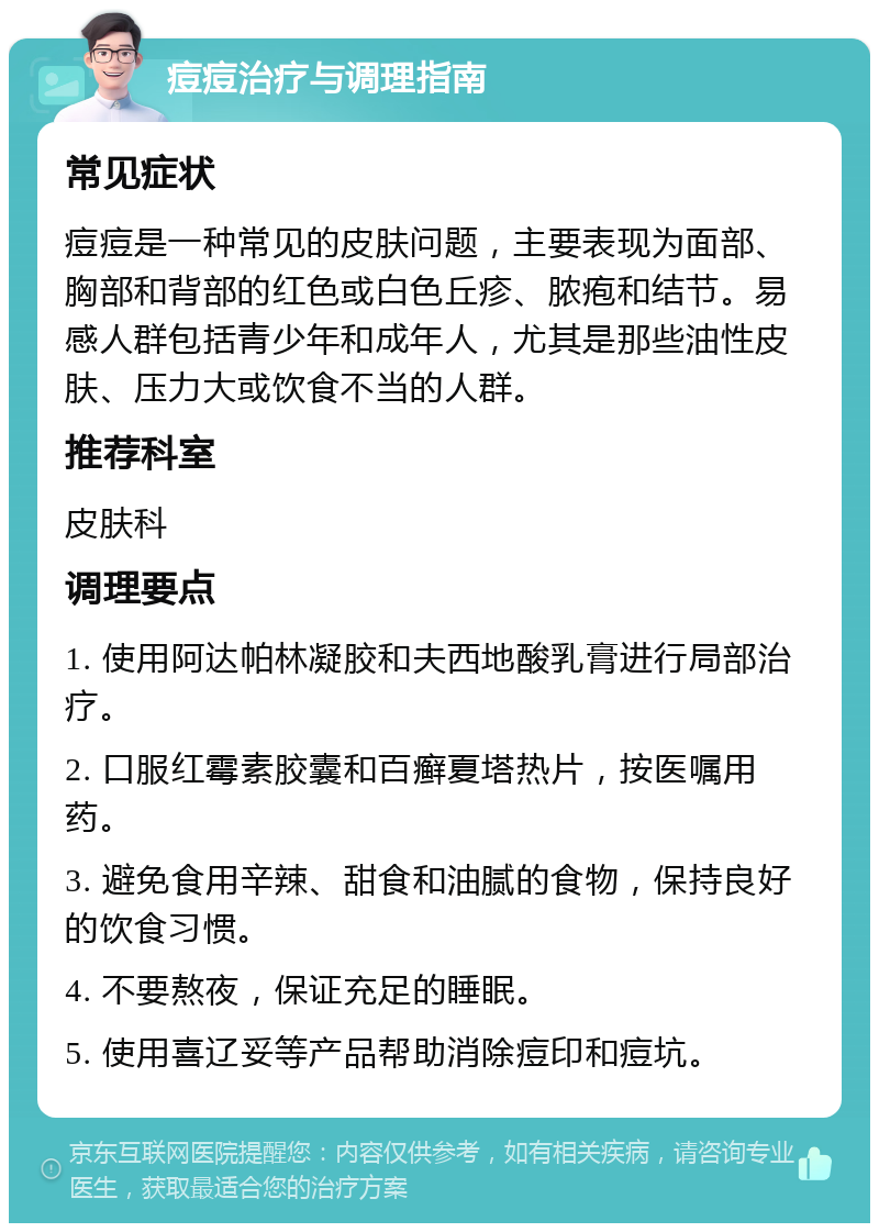 痘痘治疗与调理指南 常见症状 痘痘是一种常见的皮肤问题，主要表现为面部、胸部和背部的红色或白色丘疹、脓疱和结节。易感人群包括青少年和成年人，尤其是那些油性皮肤、压力大或饮食不当的人群。 推荐科室 皮肤科 调理要点 1. 使用阿达帕林凝胶和夫西地酸乳膏进行局部治疗。 2. 口服红霉素胶囊和百癣夏塔热片，按医嘱用药。 3. 避免食用辛辣、甜食和油腻的食物，保持良好的饮食习惯。 4. 不要熬夜，保证充足的睡眠。 5. 使用喜辽妥等产品帮助消除痘印和痘坑。