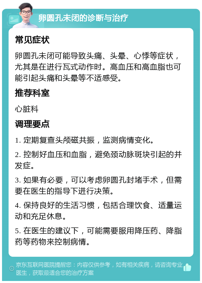 卵圆孔未闭的诊断与治疗 常见症状 卵圆孔未闭可能导致头痛、头晕、心悸等症状，尤其是在进行瓦式动作时。高血压和高血脂也可能引起头痛和头晕等不适感受。 推荐科室 心脏科 调理要点 1. 定期复查头颅磁共振，监测病情变化。 2. 控制好血压和血脂，避免颈动脉斑块引起的并发症。 3. 如果有必要，可以考虑卵圆孔封堵手术，但需要在医生的指导下进行决策。 4. 保持良好的生活习惯，包括合理饮食、适量运动和充足休息。 5. 在医生的建议下，可能需要服用降压药、降脂药等药物来控制病情。