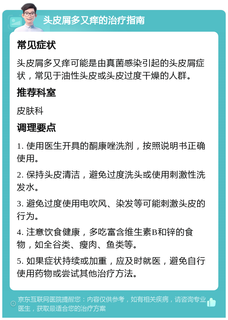 头皮屑多又痒的治疗指南 常见症状 头皮屑多又痒可能是由真菌感染引起的头皮屑症状，常见于油性头皮或头皮过度干燥的人群。 推荐科室 皮肤科 调理要点 1. 使用医生开具的酮康唑洗剂，按照说明书正确使用。 2. 保持头皮清洁，避免过度洗头或使用刺激性洗发水。 3. 避免过度使用电吹风、染发等可能刺激头皮的行为。 4. 注意饮食健康，多吃富含维生素B和锌的食物，如全谷类、瘦肉、鱼类等。 5. 如果症状持续或加重，应及时就医，避免自行使用药物或尝试其他治疗方法。